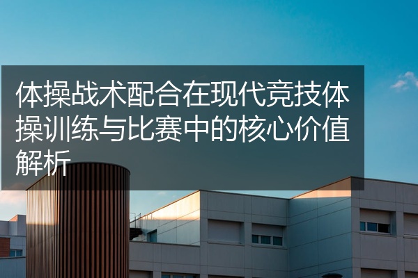 体操战术配合在现代竞技体操训练与比赛中的核心价值解析