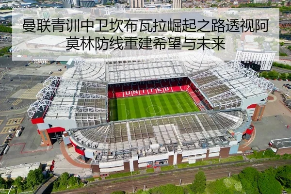 曼联青训中卫坎布瓦拉崛起之路透视阿莫林防线重建希望与未来