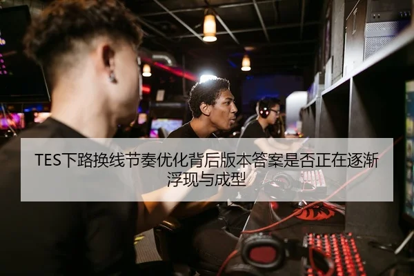 TES下路换线节奏优化背后版本答案是否正在逐渐浮现与成型